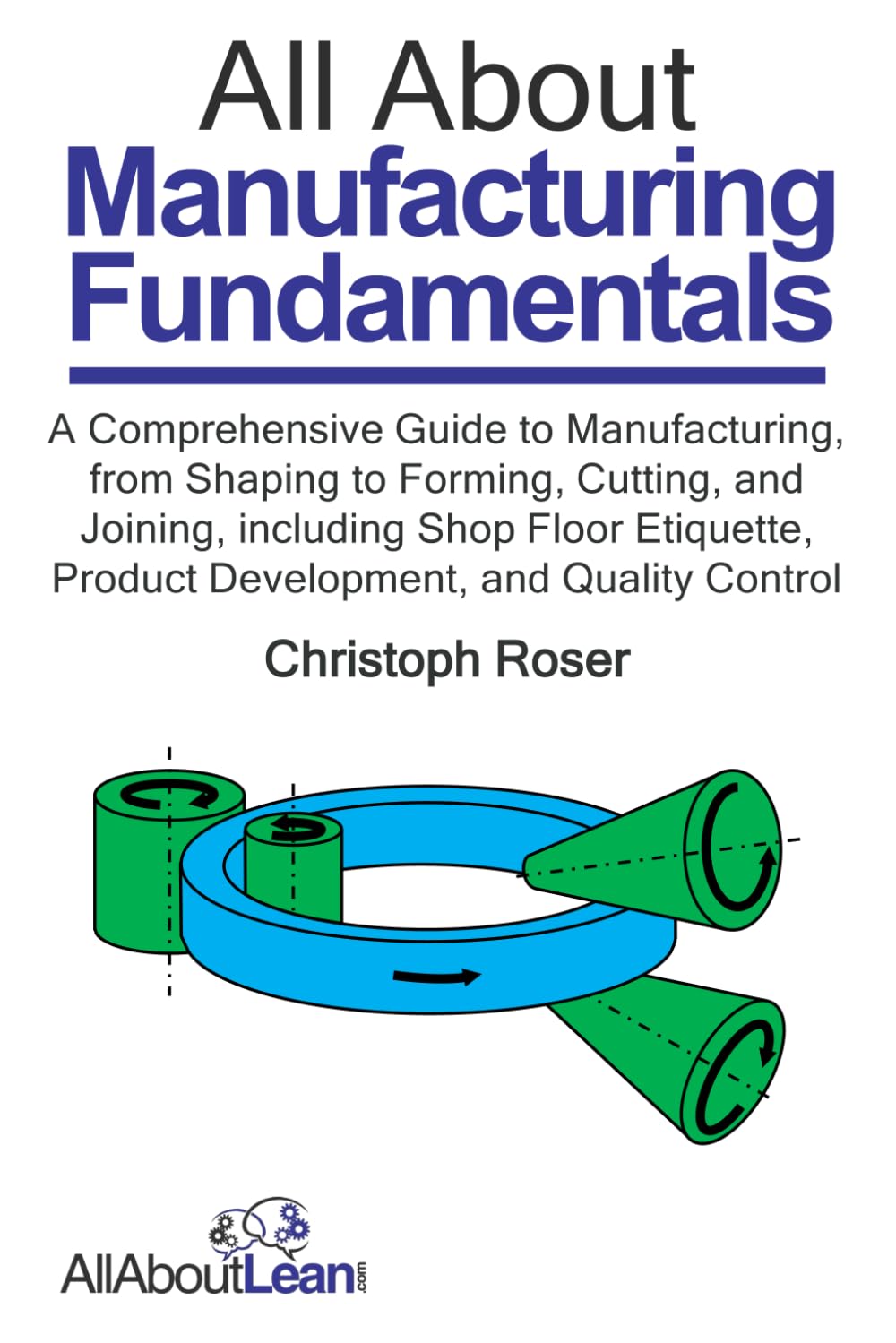 All About Manufacturing Fundamentals: A Comprehensive Guide to Manufacturing, from Shaping to Forming, Cutting, and Joining, including Shop Floor ... and Quality Control (All About Lean)